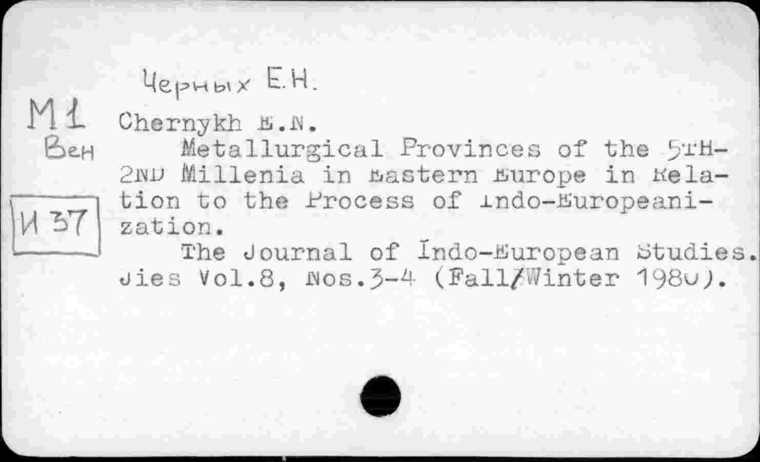 ﻿Ml &е.н
Мерных Ь.H.
Chernykh JS.ß.
Metallurgical Provinces of the 5,JL‘H-2iw Millenia in eastern Europe in delation to the Process of rndo-hiuropeani-zation.
The Journal of Indo-Puropean btudies. Jies Vol.8, aos.(Fall/Winter 198uj.
